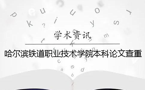 哈爾濱鐵道職業技術學院本科論文查重要求及重復率 哈爾濱鐵道職業技術學院是本科嗎