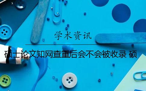 碩士論文學術查重后會不會被收錄？ 碩士論文上學術前還查重嗎