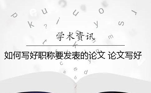 如何寫好職稱要發(fā)表的論文？ 論文寫好了如何發(fā)表