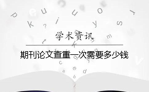 期刊論文查重一次需要多少錢? 期刊論文查重一次需要多少錢?