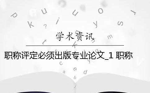 職稱評定必須出版專業(yè)論文_1 職稱評定論文必須發(fā)表 職稱評定必須出版專業(yè)論文_1 職稱評定論文必須發(fā)表